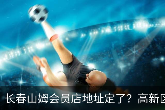 长春山姆会员店地址定了？高新区管委会透露具体位置，你离这地方远不远打卡宝藏城市